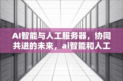 AI智能与人工服务器，协同共进的未来，ai智能和人工服务器的区别