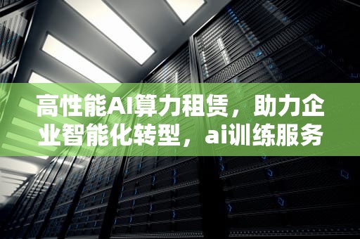 高性能AI算力租赁，助力企业智能化转型，ai训练服务器租赁公司有哪些