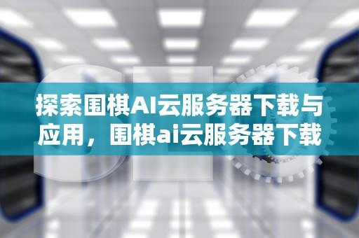 探索围棋AI云服务器下载与应用，围棋ai云服务器下载安装
