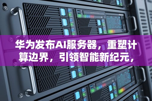 华为发布AI服务器，重塑计算边界，引领智能新纪元，华为发布ai服务器了吗知乎