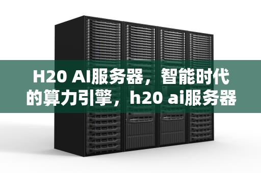 H20 AI服务器，智能时代的算力引擎，h20 ai服务器上市公司