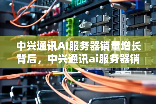 中兴通讯AI服务器销量增长背后，中兴通讯ai服务器销量怎么样