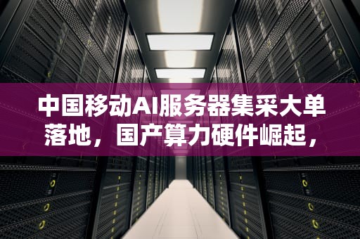 中国移动AI服务器集采大单落地，国产算力硬件崛起，中国移动服务器招标