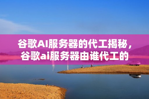 谷歌AI服务器的代工揭秘，谷歌ai服务器由谁代工的