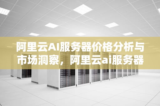 阿里云AI服务器价格分析与市场洞察，阿里云ai服务器价格表