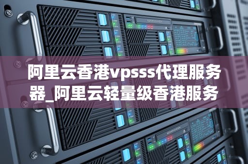阿里云香港vpsss代理服务器_阿里云轻量级香港服务器_阿里云香港VPS代理服务器的全面解析