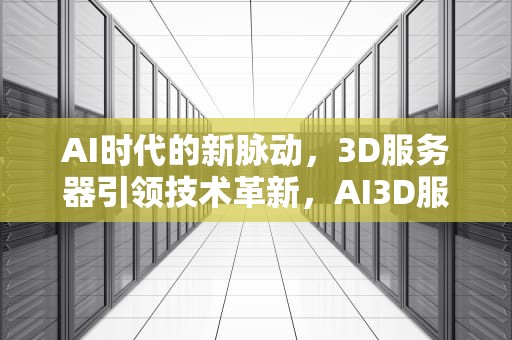 AI时代的新脉动，3D服务器引领技术革新，AI3D服务器