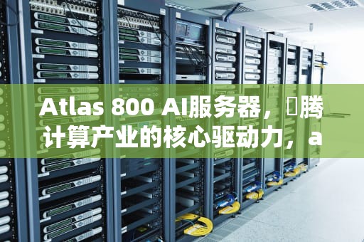 Atlas 800 AI服务器，昇腾计算产业的核心驱动力，atlas 800服务器
