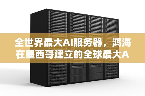 全世界最大AI服务器，鸿海在墨西哥建立的全球最大AI服务器工厂，全世界最大ai服务器排名