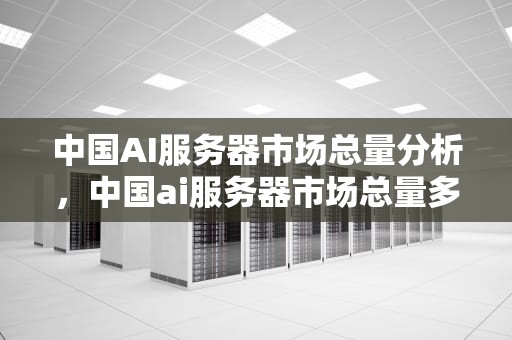 中国AI服务器市场总量分析，中国ai服务器市场总量多少