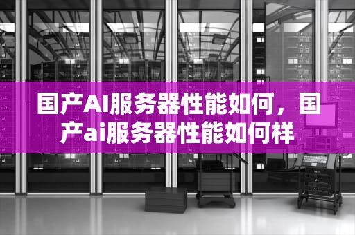 国产AI服务器性能如何，国产ai服务器性能如何样