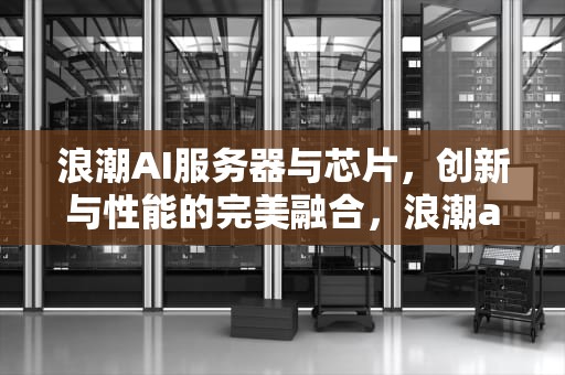 浪潮AI服务器与芯片，创新与性能的完美融合，浪潮ai服务器与芯片的关系