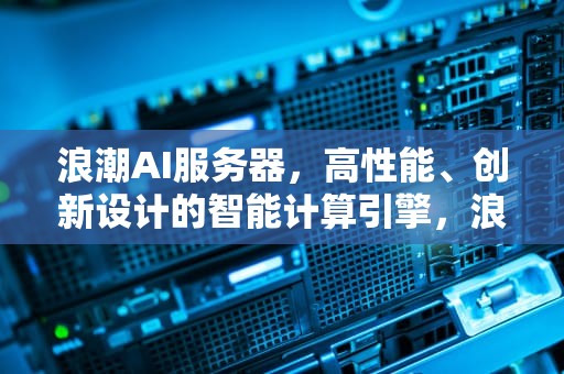浪潮AI服务器，高性能、创新设计的智能计算引擎，浪潮ai服务器构成什么
