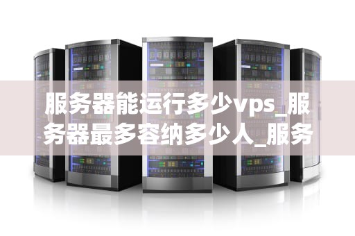 服务器能运行多少vps_服务器最多容纳多少人_服务器能运行多少VPS的深度探讨