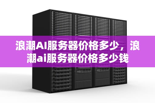 浪潮AI服务器价格多少，浪潮ai服务器价格多少钱