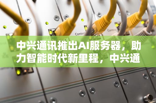 中兴通讯推出AI服务器，助力智能时代新里程，中兴通讯推出ai服务器了吗