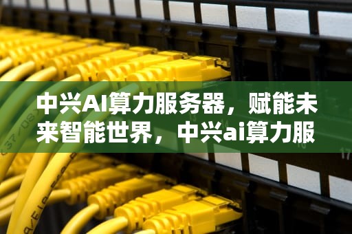 中兴AI算力服务器，赋能未来智能世界，中兴ai算力服务器怎么样