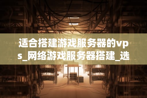 适合搭建游戏服务器的vps_网络游戏服务器搭建_选择适合搭建游戏服务器的VPS：关键因素与最佳实践