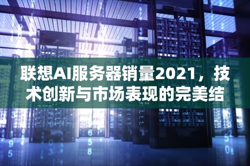 联想AI服务器销量2021，技术创新与市场表现的完美结合，联想服务器出货量