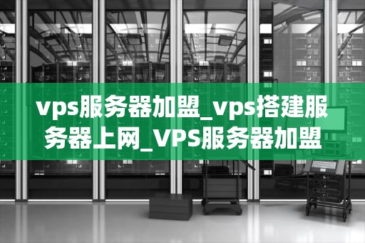 vps服务器加盟_vps搭建服务器上网_VPS服务器加盟：开启您的网络业务新篇章