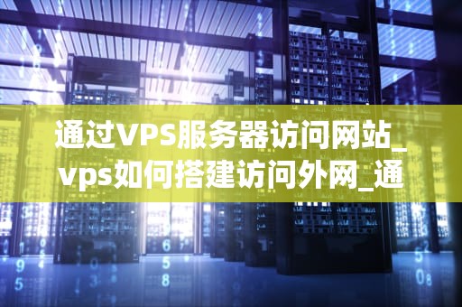 通过VPS服务器访问网站_vps如何搭建访问外网_通过VPS服务器访问网站的优势与实践