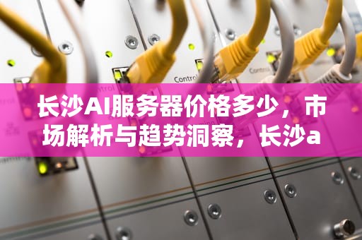 长沙AI服务器价格多少，市场解析与趋势洞察，长沙ai服务器价格多少钱