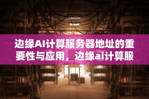 边缘AI计算服务器地址的重要性与应用，边缘ai计算服务器地址是什么