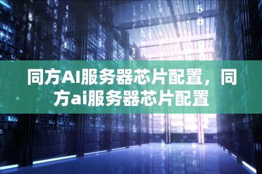 同方AI服务器芯片配置，同方ai服务器芯片配置