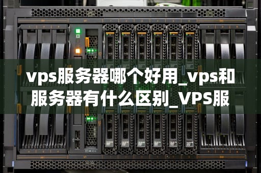 vps服务器哪个好用_vps和服务器有什么区别_VPS服务器哪个好用？全面比较与推荐
