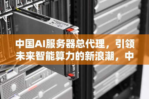 中国AI服务器总代理，引领未来智能算力的新浪潮，中国ai服务器总代理是谁