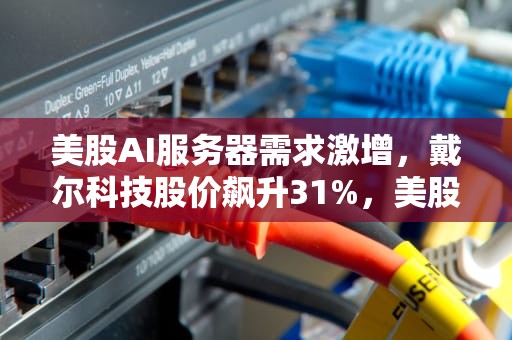 美股AI服务器需求激增，戴尔科技股价飙升31%，美股ai服务器大涨原因