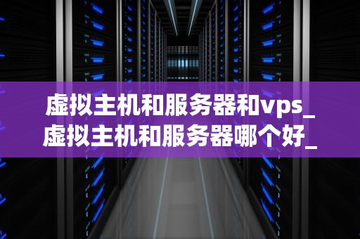 虚拟主机和服务器和vps_虚拟主机和服务器哪个好_虚拟主机、服务器和VPS：深入解析与比较
