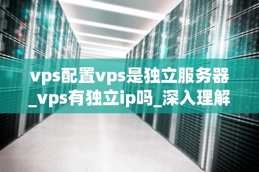 vps配置vps是独立服务器_vps有独立ip吗_深入理解VPS配置及其在独立服务器中的应用