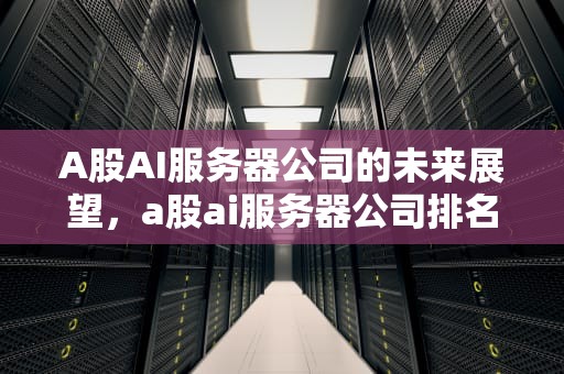 A股AI服务器公司的未来展望，a股ai服务器公司排名