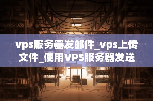 vps服务器发邮件_vps上传文件_使用VPS服务器发送邮件的全面指南