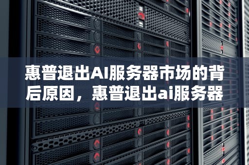 惠普退出AI服务器市场的背后原因，惠普退出ai服务器市场了吗