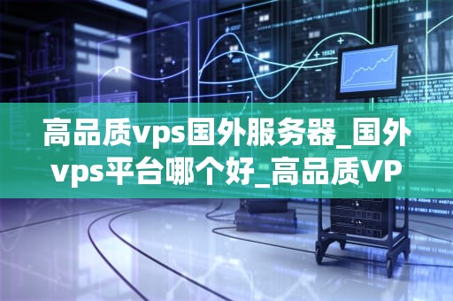 高品质vps国外服务器_国外vps平台哪个好_高品质VPS国外服务器的选择与应用
