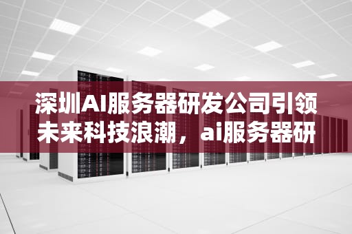 深圳AI服务器研发公司引领未来科技浪潮，ai服务器研发深圳公司有哪些