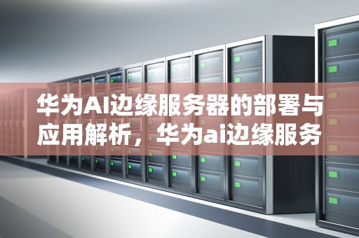 华为AI边缘服务器的部署与应用解析，华为ai边缘服务器在哪里