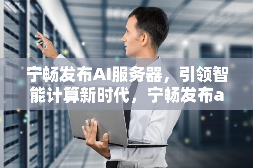 宁畅发布AI服务器，引领智能计算新时代，宁畅发布ai服务器是什么