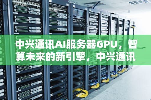 中兴通讯AI服务器GPU，智算未来的新引擎，中兴通讯AI服务器订单