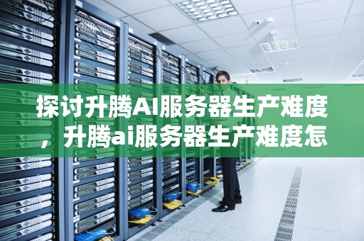 探讨升腾AI服务器生产难度，升腾ai服务器生产难度怎么样