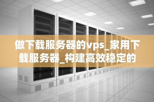 做下载服务器的vps_家用下载服务器_构建高效稳定的下载服务器VPS指南