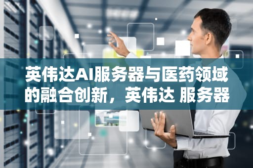 英伟达AI服务器与医药领域的融合创新，英伟达 服务器