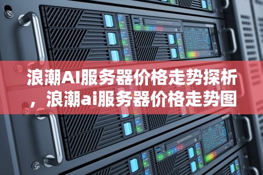 浪潮AI服务器价格走势探析，浪潮ai服务器价格走势图