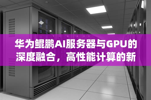 华为鲲鹏AI服务器与GPU的深度融合，高性能计算的新纪元，华为鲲鹏服务器cpu