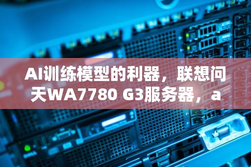 AI训练模型的利器，联想问天WA7780 G3服务器，ai训练平台支持训练的模型