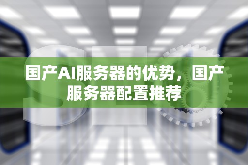 国产AI服务器的优势，国产服务器配置推荐