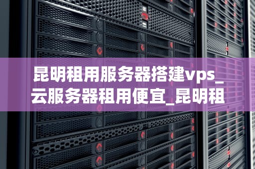 昆明租用服务器搭建vps_云服务器租用便宜_昆明租用服务器搭建VPS的全面指南