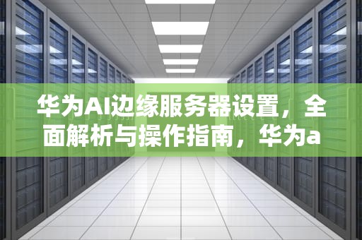华为AI边缘服务器设置，全面解析与操作指南，华为ai边缘服务器设置在哪